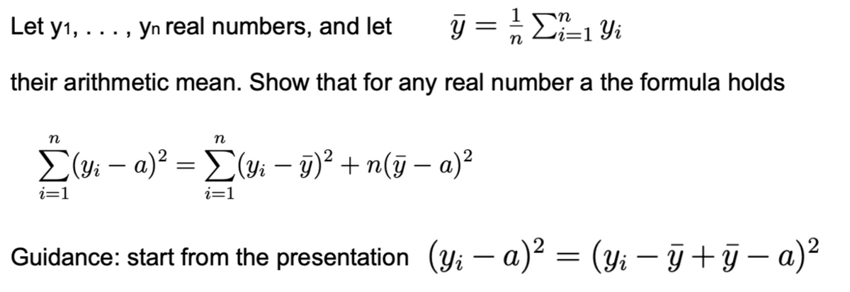 Let y1, .
...
Yn real numbers, and let
n
y = 1/√ Σ² ²=1 Yi
n
their arithmetic mean. Show that for any real number a the formula holds
n
-
n
-
-
Σ (Yi − a)² = Σ (Yi − ÿ)² + n(ÿ − a)²
i=1
i=1
Guidance: start from the presentation (yi - a)² = (Yi − ÿ †ÿ − a)²
-