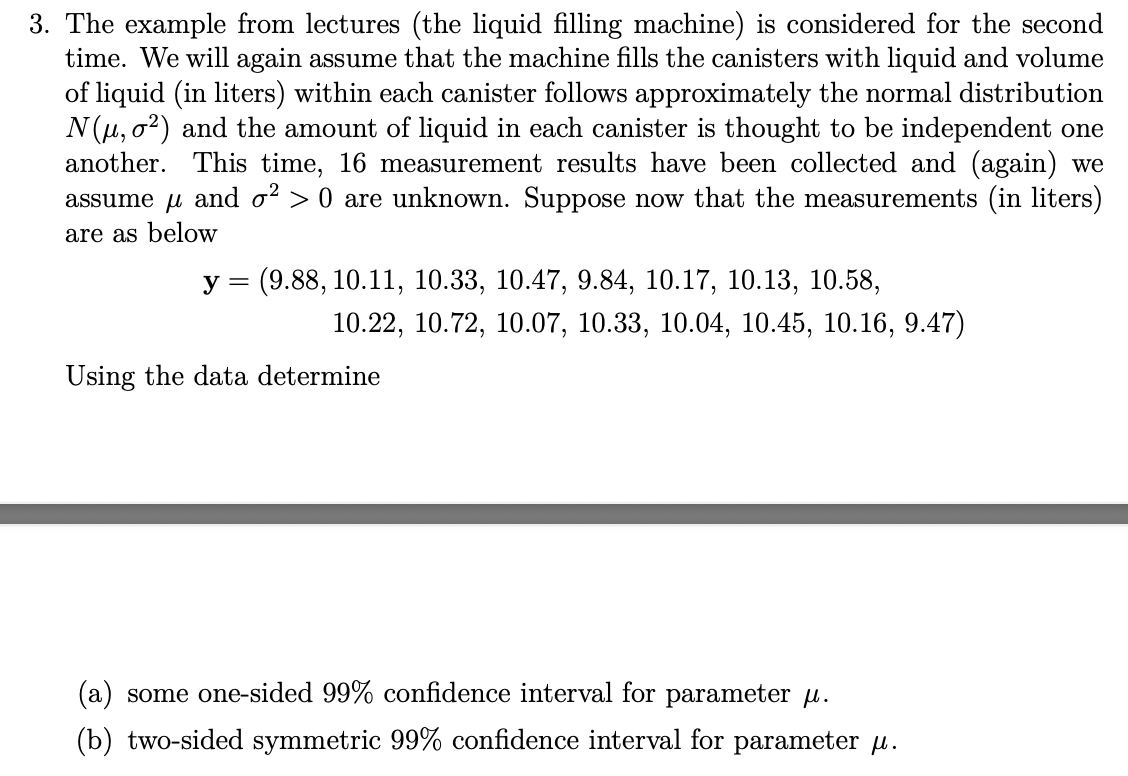 3. The example from lectures (the liquid filling machine) is considered for the second
time. We will again assume that the machine fills the canisters with liquid and volume
of liquid (in liters) within each canister follows approximately the normal distribution
N(μ, 2) and the amount of liquid in each canister is thought to be independent one
another. This time, 16 measurement results have been collected and (again) we
assume μ and σ² > 0 are unknown. Suppose now that the measurements (in liters)
are as below
y = (9.88, 10.11, 10.33, 10.47, 9.84, 10.17, 10.13, 10.58,
10.22, 10.72, 10.07, 10.33, 10.04, 10.45, 10.16, 9.47)
Using the data determine
(a) some one-sided 99% confidence interval for parameter μ.
(b) two-sided symmetric 99% confidence interval for parameter μ.