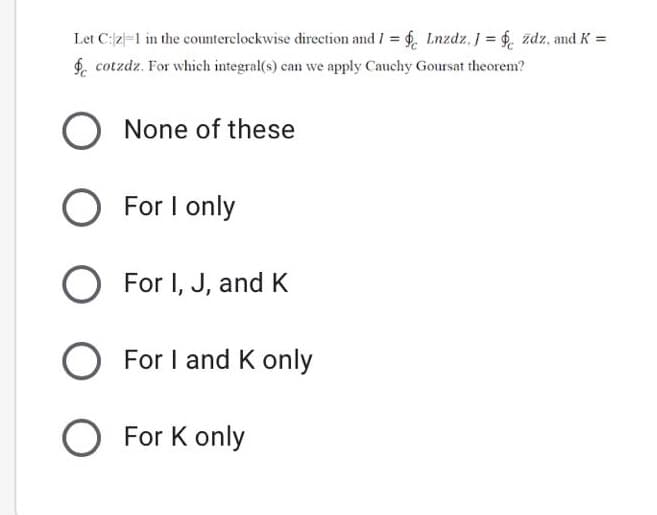 Let C:2=1 in the counterclockwise direction and I = 6, Lnzdz, J = $. zdz, and K =
$, cotzdz. For which integral(s) can we apply Cauchy Goursat theorem?
%3D
None of these
O For
I only
For I, J, and K
For I and K only
O For K only
