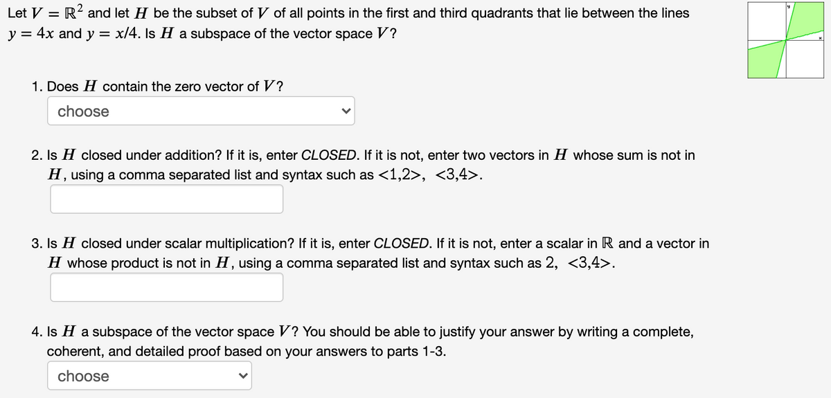 2.
Let V = R' and let H be the subset of V of all points in the first and third quadrants that lie between the lines
y = 4x and y = x/4. Is H a subspace of the vector space V?
1. Does H contain the zero vector of V?
choose
2. Is H closed under addition? If it is, enter CLOSED. If it is not, enter two vectors in H whose sum is not in
H, using a comma separated list and syntax such as <1,2>, <3,4>.
3. Is H closed under scalar multiplication? If it is, enter CLOSED. If it is not, enter a scalar in R and a vector in
H whose product is not in H, using a comma separated list and syntax such as 2, <3,4>.
4. Is H a subspace of the vector space V? You should be able to justify your answer by writing a complete,
coherent, and detailed proof based on your answers to parts 1-3.
choose
