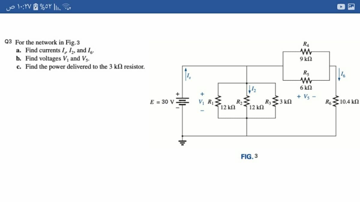 Q3 For the network in Fig.3
a. Find currents I, I, and I.
b. Find voltages Vị and Vs.
c. Find the power delivered to the 3 kN resistor.
R4
9 kN
6 kN
+ Vs
E = 30 V
V R1
R2
12 kn
R33 kN
R6
(10.4 kN
12 kN
FIG. 3
