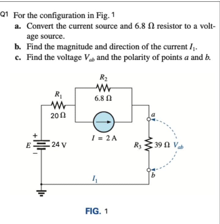Q1 For the configuration in Fig. 1
a. Convert the current source and 6.8 N resistor to a volt-
age source.
b. Find the magnitude and direction of the current I,.
c. Find the voltage Vab and the polarity of points a and b.
R2
R1
6.8 N
202
+
I = 2 A
E 24 V
R3
39 Ω V
FIG. 1

