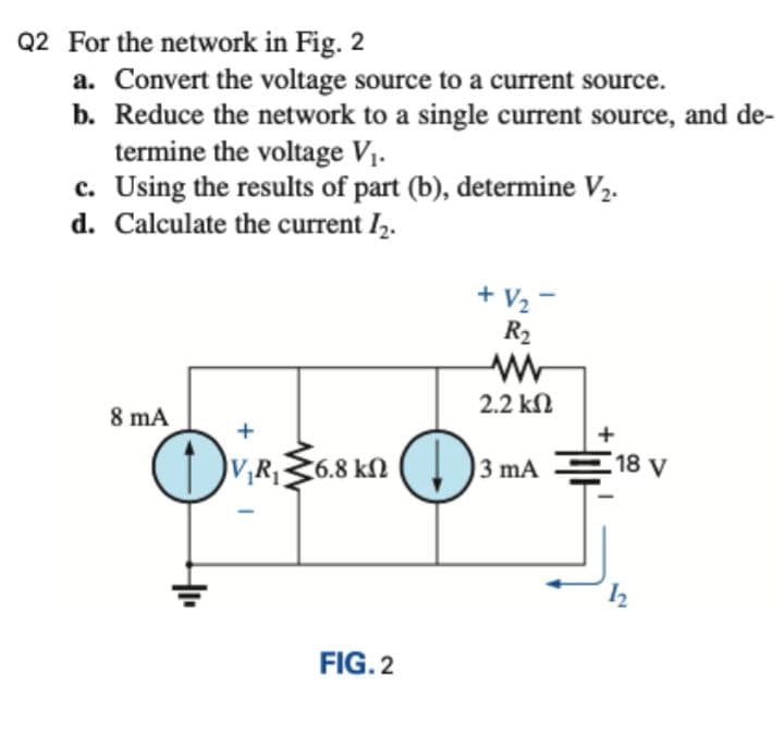 Q2 For the network in Fig. 2
a. Convert the voltage source to a current source.
b. Reduce the network to a single current source, and de-
termine the voltage V1.
c. Using the results of part (b), determine V2.
d. Calculate the current I2.
+ V2
R2
2.2 kN
8 mA
+
3 mA
18 V
V,R36.8 kN
FIG. 2
