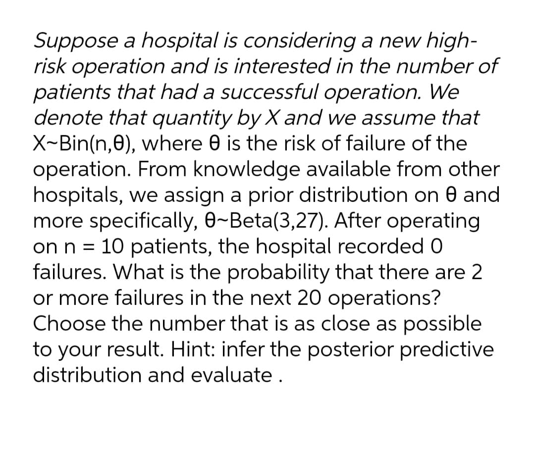 Suppose a hospital is considering a new high-
risk operation and is interested in the number of
patients that had a successful operation. We
denote that quantity by X and we assume that
X~Bin(n,0), where 0 is the risk of failure of the
operation. From knowledge available from other
hospitals, we assign a prior distribution on 0 and
more specifically, 0~Beta(3,27). After operating
on n = 10 patients, the hospital recorded 0
failures. What is the probability that there are 2
or more failures in the next 20 operations?
Choose the number that is as close as possible
to your result. Hint: infer the posterior predictive
distribution and evaluate.
