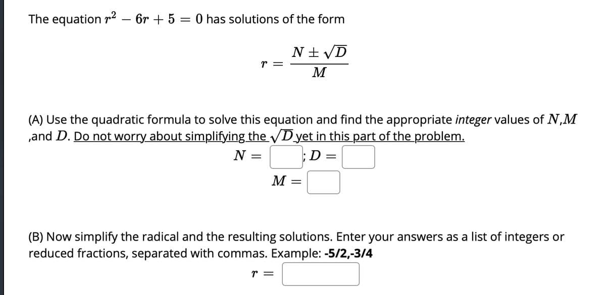 The equation r2 – 6r + 5 = 0 has solutions of the form
N + VD
r =
M
(A) Use the quadratic formula to solve this equation and find the appropriate integer values of N,M
,and D. Do not worry about simplifying the D yet in this part of the problem.
N
;D =
M
(B) Now simplify the radical and the resulting solutions. Enter your answers as a list of integers or
reduced fractions, separated with commas. Example: -5/2,-3/4
r =
