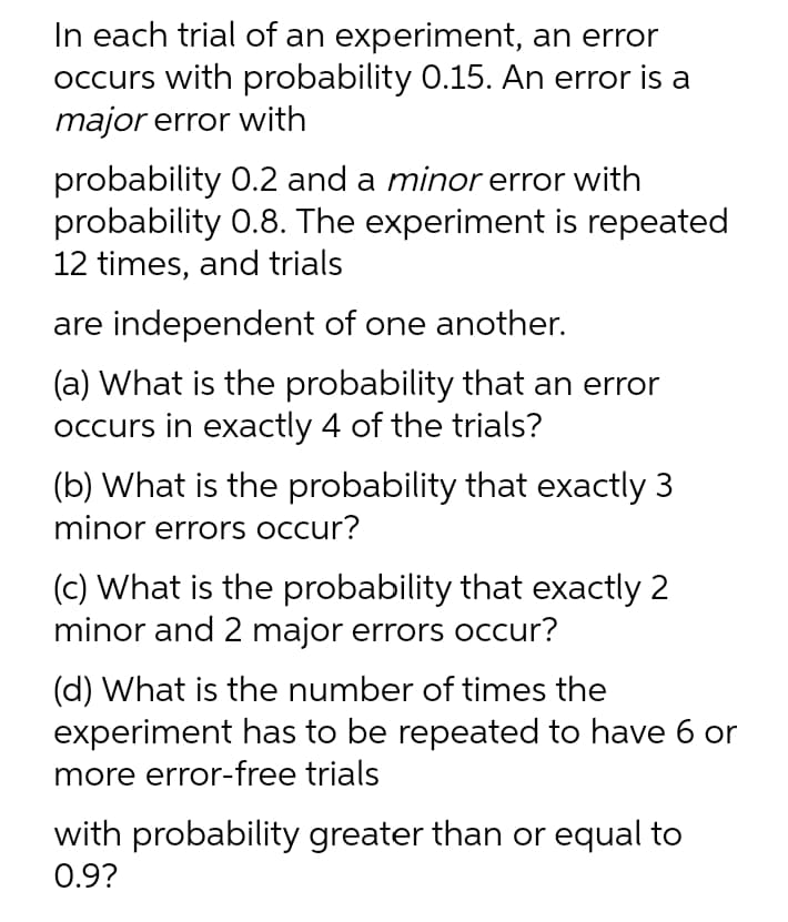 In each trial of an experiment, an error
occurs with probability 0.15. An error is a
major error with
probability 0.2 and a minor error with
probability 0.8. The experiment is repeated
12 times, and trials
are independent of one another.
(a) What is the probability that an error
occurs in exactly 4 of the trials?
(b) What is the probability that exactly 3
minor errors occur?
(c) What is the probability that exactly 2
minor and 2 major errors occur?
(d) What is the number of times the
experiment has to be repeated to have 6 or
more error-free trials
with probability greater than or equal to
0.9?
