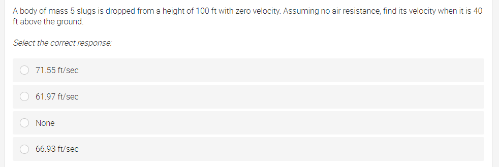 A body of mass 5 slugs is dropped from a height of 100 ft with zero velocity. Assuming no air resistance, find its velocity when it is 40
ft above the ground.
Select the correct response:
71.55 ft/sec
61.97 ft/sec
None
66.93 ft/sec
