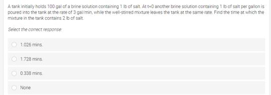 A tank initially holds 100 gal of a brine solution containing 1 Ib of salt. At t-0 another brine solution containing 1 Ib of salt per gallon is
poured into the tank at the rate of 3 gal/min, while the well-stirred mixture leaves the tank at the same rate. Find the time at which the
mixture in the tank contains 2 lb of salt.
Select the correct response
1.026 mins.
O 1.728 mins.
O 0.338 mins.
O None
