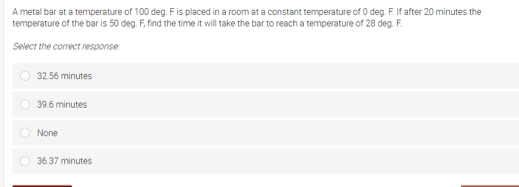 A metal bar at a temperature of 100 deg. Fis placed in a room at a constant temperature of 0 deg. F. If after 20 minutes the
temperature of the bar is 50 deg. F, find the time it will take the bar to reach a temperature of 28 deg. F.
Select the correct response
32.56 minutes
39.6 minutes
None
36.37 minutes
