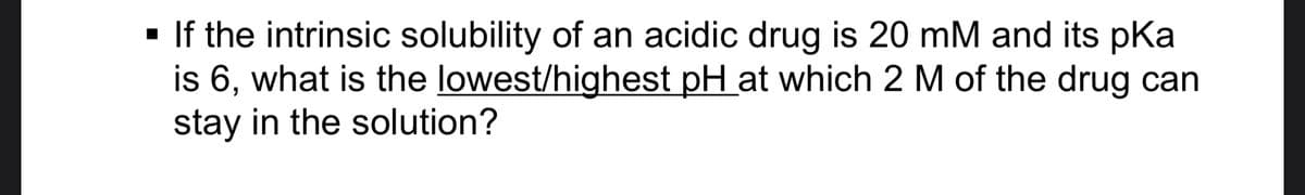 ▪ If the intrinsic solubility of an acidic drug is 20 mM and its pKa
is 6, what is the lowest/highest pH at which 2 M of the drug can
stay in the solution?