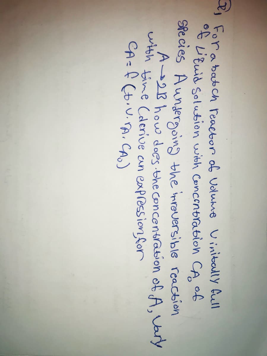 For a batch reactor of Volume Vinitally full
of Liquid Solution with Concentration CA of
Species Aundergoing the irreversible reaction
A 2B how does the concentration of A, Vary
with time (derive an expression, for
CA= f (D.V.A. CA.)