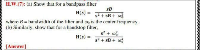 H.W.(7): (a) Show that for a bandpass filter
sB
H(s) =
s2 + sB + w
where B = bandwidth of the filter and o is the center frequency.
(b) Similarly, show that for a bandstop filter,
s? + wi
s2 + sB + w
H(s) =
%3D
[Answer]
