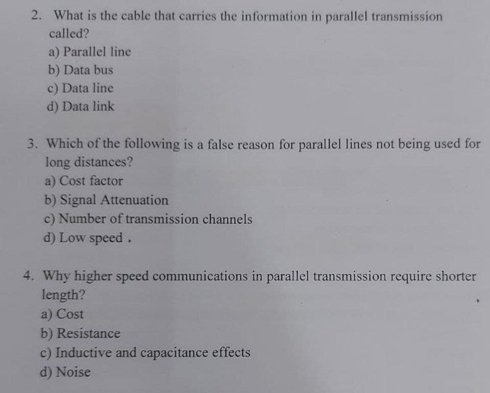 2. What is the cable that carries the information in parallel transmission
called?
a) Parallel line
b) Data bus
c) Data line
d) Data link
3. Which of the following is a false reason for parallel lines not being used for
long distances?
a) Cost factor
b) Signal Attenuation
c) Number of transmission channels
d) Low speed,
4. Why higher speed communications in parallel transmission require shorter
length?
a) Cost
b) Resistance
c) Inductive and capacitance effects.
d) Noise
