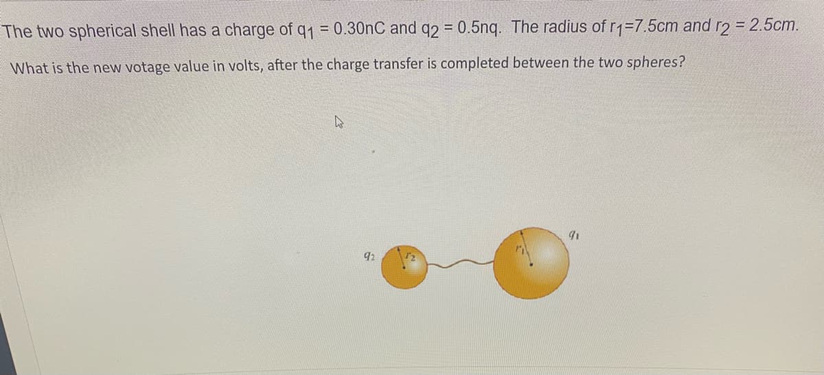 The two spherical shell has a charge of q1 = 0.30nC and q2 = 0.5nq. The radius of r1=7.5cm and r2 = 2.5cm.
What is the new votage value in volts, after the charge transfer is completed between the two spheres?
92
