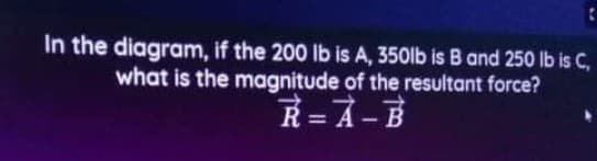 In the diagram, if the 200 lb is A, 350lb is B and 250 lb is C,
what is the magnitude of the resultant force?
R= A-B
