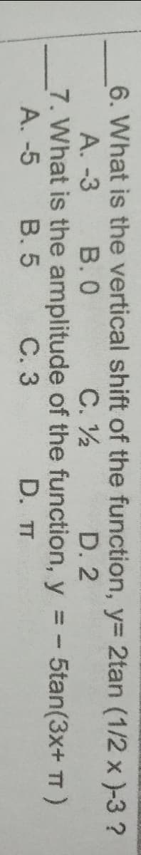 6. What is the vertical shift of the function, y= 2tan (1/2 x )-3 ?
С. У
7. What is the amplitude of the function, y = - 5tan(3x+ T)
D. T
A. -3
В.О
D. 2
A. -5
B. 5
С.3
