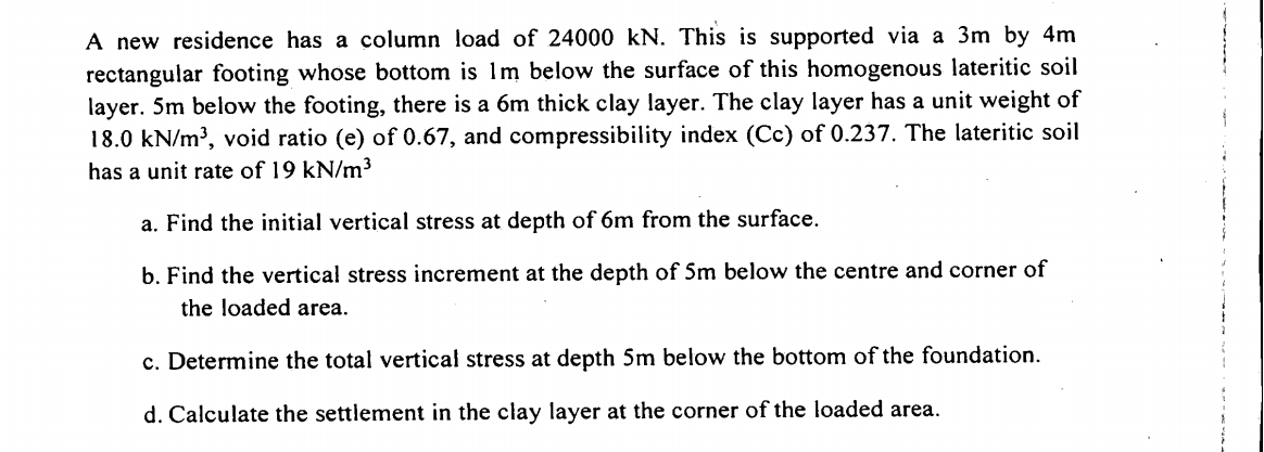A new residence has a column load of 24000 kN. This is supported via a 3m by 4m
rectangular footing whose bottom is 1m below the surface of this homogenous lateritic soil
layer. 5m below the footing, there is a 6m thick clay layer. The clay layer has a unit weight of
18.0 kN/m³, void ratio (e) of 0.67, and compressibility index (Cc) of 0.237. The lateritic soil
has a unit rate of 19 kN/m³
a. Find the initial vertical stress at depth of 6m from the surface.
b. Find the vertical stress increment at the depth of 5m below the centre and corner of
the loaded area.
c. Determine the total vertical stress at depth 5m below the bottom of the foundation.
d. Calculate the settlement in the clay layer at the corner of the loaded area.
