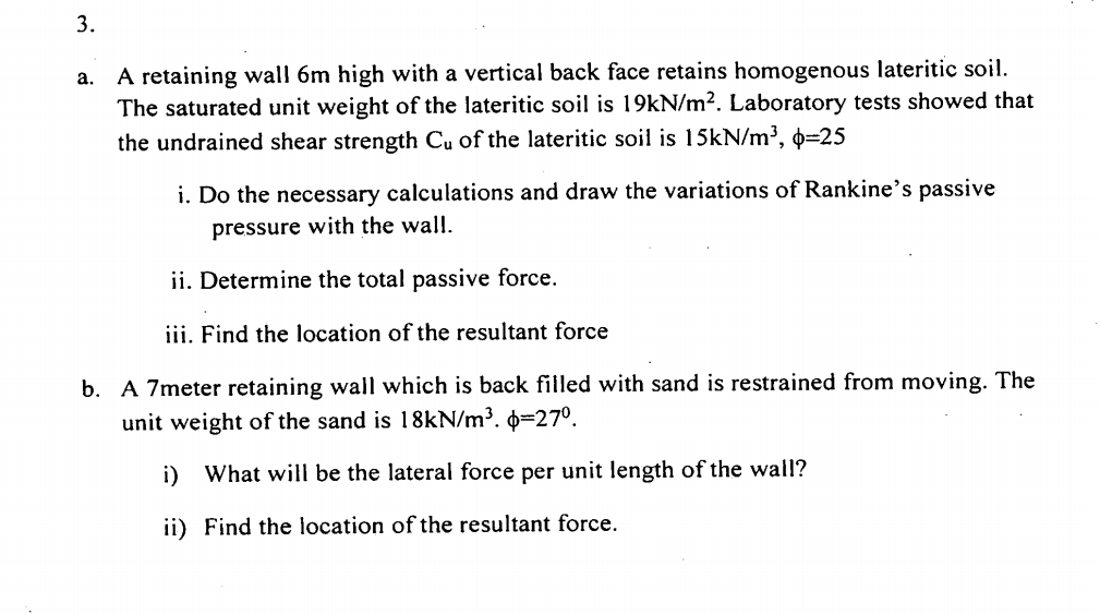 3.
a. A retaining wall 6m high with a vertical back face retains homogenous lateritic soil.
The saturated unit weight of the lateritic soil is 19kN/m². Laboratory tests showed that
the undrained shear strength Cu of the lateritic soil is 15KN/m³, 0=25
i. Do the necessary calculations and draw the variations of Rankine's passive
pressure with the wall.
ii. Determine the total passive force.
iii. Find the location of the resultant force
b. A 7meter retaining wall which is back filled with sand is restrained from moving. The
unit weight of the sand is 18kN/m³. 0=27°.
i) What will be the lateral force per unit length of the wall?
ii) Find the location of the resultant force.
