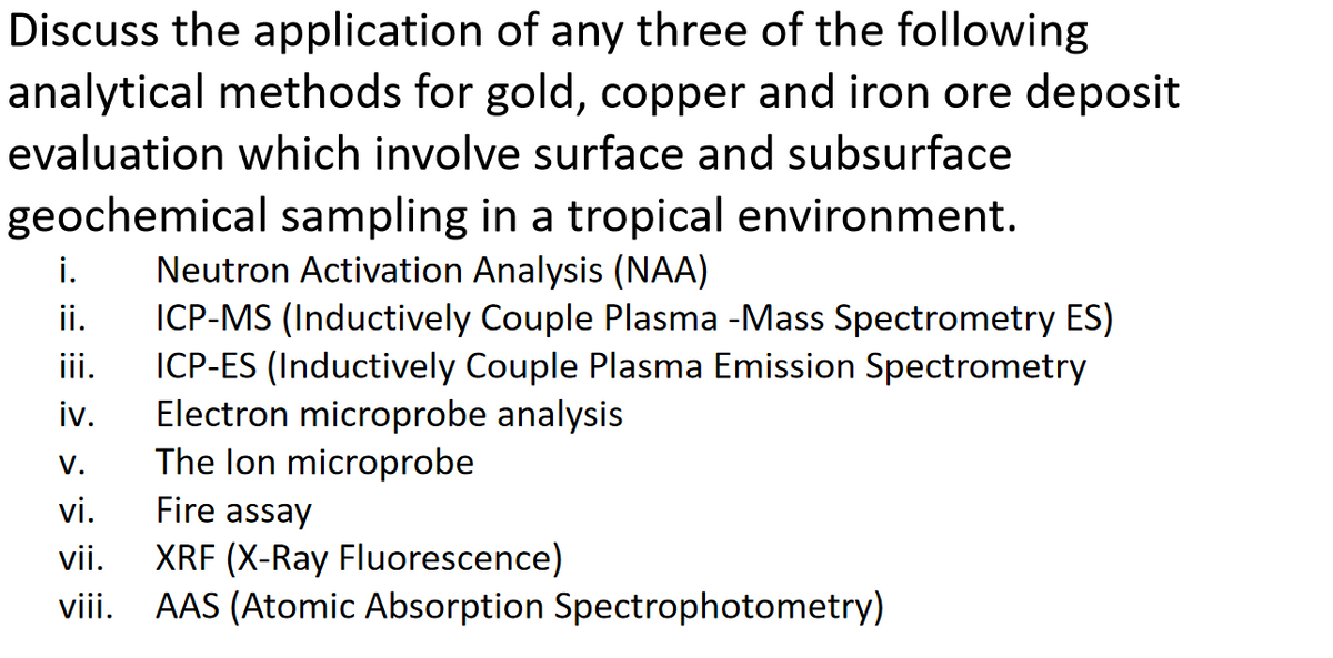 Discuss the application of any three of the following
analytical methods for gold, copper and iron ore deposit
evaluation which involve surface and subsurface
geochemical sampling in a tropical environment.
Neutron Activation Analysis (NAA)
ICP-MS (Inductively Couple Plasma -Mass Spectrometry ES)
ICP-ES (Inductively Couple Plasma Emission Spectrometry
Electron microprobe analysis
i.
ii.
ii.
iv.
The lon microprobe
V.
vi.
Fire assay
XRF (X-Ray Fluorescence)
viii. AAS (Atomic Absorption Spectrophotometry)
vii.
