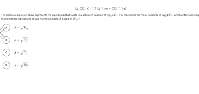 Ag,CO,(s) = 2 Ag* (aq) + CO,²- (aq)
The chemical equation above represents the equilibrium that exists in a saturated solution of Ag, CO3. If S represents the molar solubility of Ag,COo, which of the following
mathematical expressions shows how to calculate S based on K, ?
S =
S =
D.
S =
