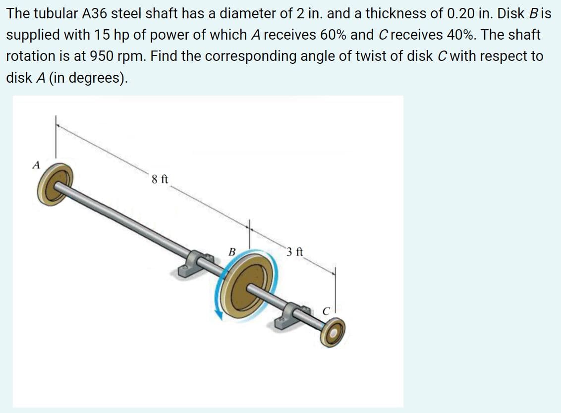 The tubular A36 steel shaft has a diameter of 2 in. and a thickness of 0.20 in. Disk Bis
supplied with 15 hp of power of which A receives 60% and Creceives 40%. The shaft
rotation is at 950 rpm. Find the corresponding angle of twist of disk C with respect to
disk A (in degrees).
A
8 ft
В
3 ft
