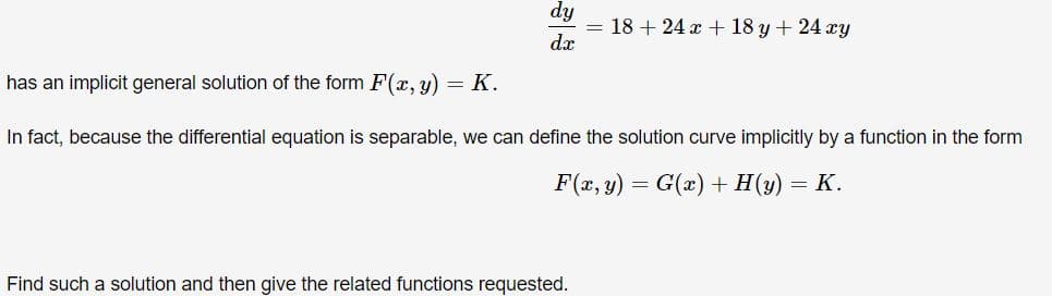 dy
18 + 24 x + 18 y + 24 xy
dx
has an implicit general solution of the form F(, y) = K.
In fact, because the differential equation is separable, we can define the solution curve implicitly by a function in the form
F(x, y) = G(x) + H(y) = K.
Find such a solution and then give the related functions requested.

