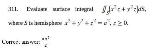 311. Evaluate surface integral r*z+ y° z}dS,
where S is hemisphere x² + y? + z? = a², z 2 0.
Correct answer:
nas
2
