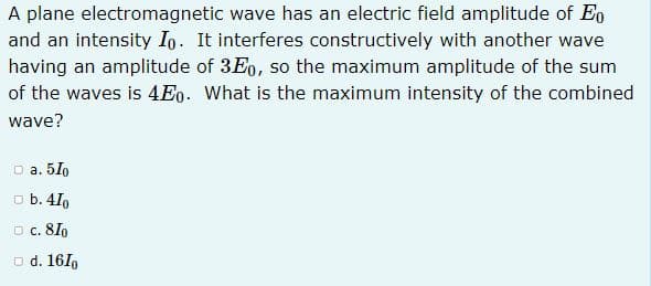 A plane electromagnetic wave has an electric field amplitude of Eo
and an intensity Io. It interferes constructively with another wave
having an amplitude of 3Eo, so the maximum amplitude of the sum
of the waves is 4Eo. What is the maximum intensity of the combined
wave?
D a. 5Io
o b. 4I,
O c. 8I,
o d. 161p
