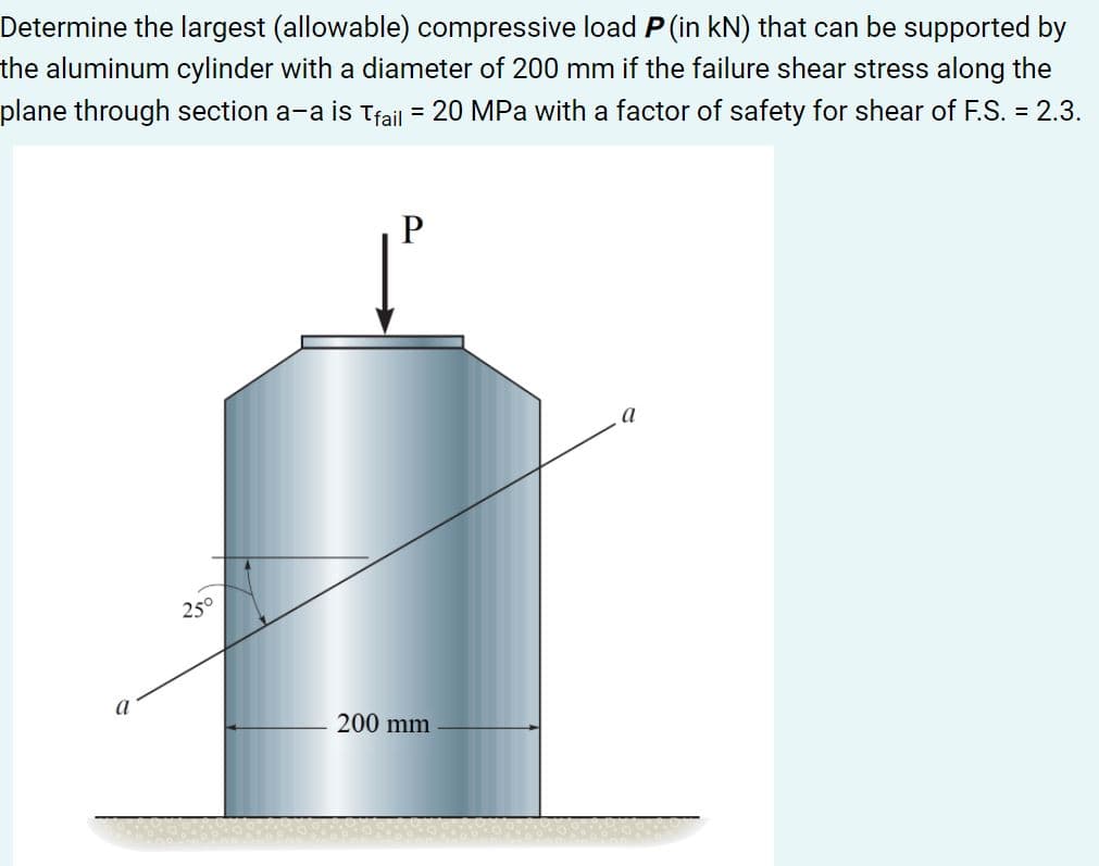 Determine the largest (allowable) compressive load P (in kN) that can be supported by
the aluminum cylinder with a diameter of 200 mm if the failure shear stress along the
plane through section a-a is tfail = 20 MPa with a factor of safety for shear of F.S. = 2.3.
a
25°
a
200 mm
