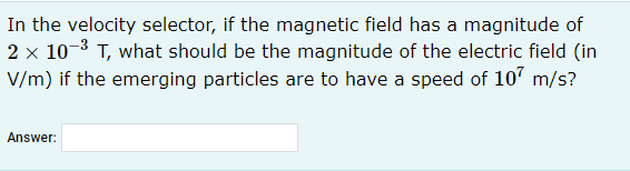 In the velocity selector, if the magnetic field has a magnitude of
2 x 10-3 T, what should be the magnitude of the electric field (in
V/m) if the emerging particles are to have a speed of 10' m/s?
Answer:
