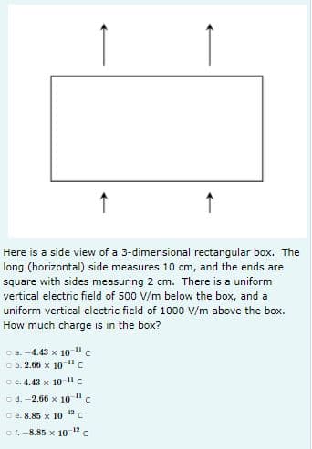 ↑
Here is a side view of a 3-dimensional rectangular box. The
long (horizontal) side measures 10 cm, and the ends are
square with sides measuring 2 cm. There is a uniform
vertical electric field of 500 V/m below the box, and a
uniform vertical electric field of 1000 V/m above the box.
How much charge is in the box?
Ca. -4.43 x 10 "c
o b. 2.66 x 10 "c
C C. 4.43 x 10"c
o d. -2.66 x 10 "c
C e. 8.85 x 10 1" C
C. -8.85 x 1o 12 c
