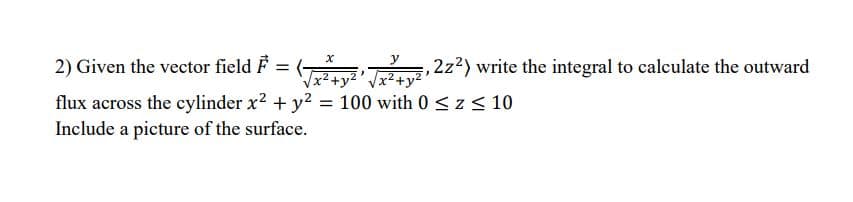 y
2) Given the vector field F
2z2) write the integral to calculate the outward
x*+y
x2+
flux across the cylinder x? + y? = 100 with 0 <z< 10
Include a picture of the surface.
