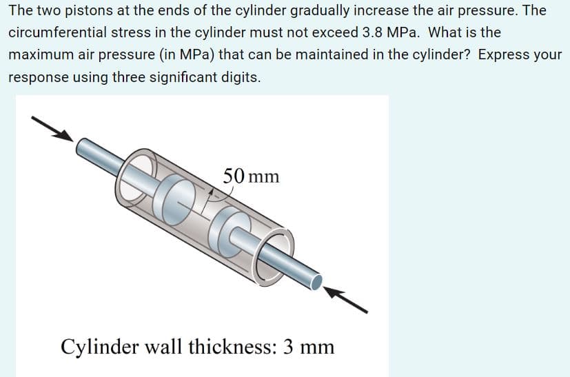The two pistons at the ends of the cylinder gradually increase the air pressure. The
circumferential stress in the cylinder must not exceed 3.8 MPa. What is the
maximum air pressure (in MPa) that can be maintained in the cylinder? Express your
response using three significant digits.
GOʻGG
50 mm
Cylinder wall thickness: 3 mm
