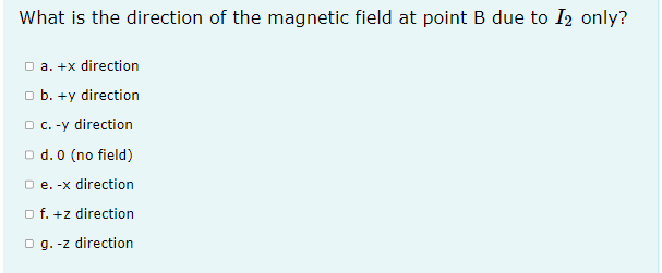 What is the direction of the magnetic field at point B due to I2 only?
O a. +x direction
o b. +y direction
O c. -y direction
O d. 0 (no field)
O e. -x direction
o f. +z direction
O g. -z direction
