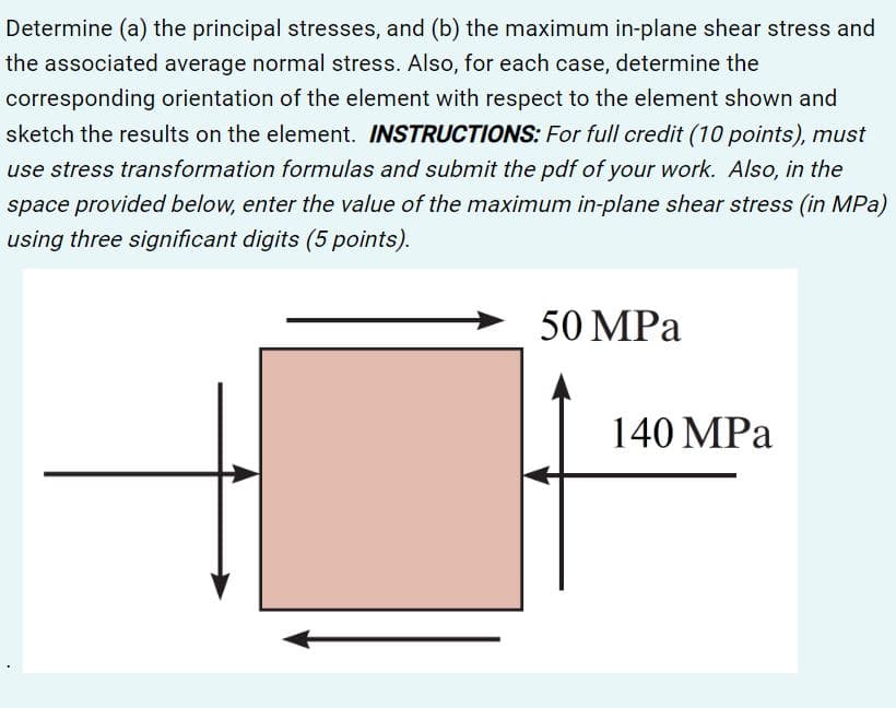 Determine (a) the principal stresses, and (b) the maximum in-plane shear stress and
the associated average normal stress. Also, for each case, determine the
corresponding orientation of the element with respect to the element shown and
sketch the results on the element. INSTRUCTIONS: For full credit (10 points), must
use stress transformation formulas and submit the pdf of your work. Also, in the
space provided below, enter the value of the maximum in-plane shear stress (in MPa)
using three significant digits (5 points).
50 MPa
140 MPa
