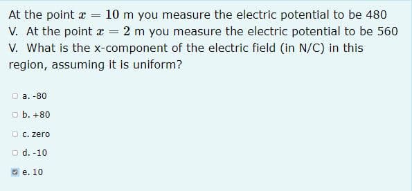 At the point x = 10 m you measure the electric potential to be 480
V. At the point x = 2 m you measure the electric potential to be 560
V. What is the x-component of the electric field (in N/C) in this
region, assuming it is uniform?
O a. -80
D b. +80
O C. zero
O d. -10
O e. 10
