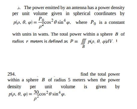 j. The power emitted by an antenna has a power density
per unit volume given in spherical coordinates by
plp. 0. q) =
Pocos
cos 0 sin . where Po is a constant
with units in watts. The total power within a sphere B of
radius r meters is defined as P = Mn, A, pV. I
B
find the total power
within a sphere B of radius 5 meters when the power
is given
294.
density
per
unit
volume
by
plp, 0, q) = 30cos²0 sin*p.
%3D
