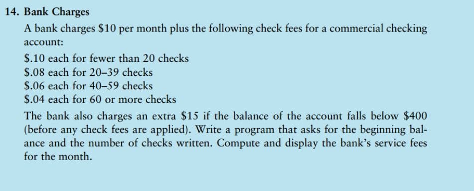 14. Bank Charges
A bank charges $10 per month plus the following check fees for a commercial checking
account:
$.10 each for fewer than 20 checks
$.08 each for 20-39 checks
$.06 each for 40-59 checks
$.04 each for 60 or more checks
The bank also charges an extra $15 if the balance of the account falls below $400
(before any check fees are applied). Write a program that asks for the beginning bal-
ance and the number of checks written. Compute and display the bank's service fees
for the month.