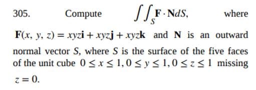 305.
Compute
F- NdS,
where
F(x, y, z) = xyzi + xyzj + xyzk and N is an outward
normal vector S, where S is the surface of the five faces
of the unit cube 0<x< 1,0 < y < 1,0 <z<1 missing
z = 0.
