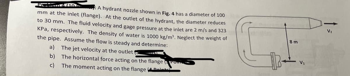 Problem 4 (10 D
A hydrant nozzle shown in Fig. 4 has a diameter of 100
mm at the inlet (flange). At the outlet of the hydrant, the diameter reduces
to 30 mm. The fluid velocity and gage pressure at the inlet are 2 m/s and 323
KPa, respectively. The density of water is 1000 kg/m³. Neglect the weight of
the pipe. Assume the flow is steady and determine:
a) The jet velocity at the outlet
b)
The horizontal force acting on the flange PORT
c) The moment acting on the flange (Point
T
8 m
V₂