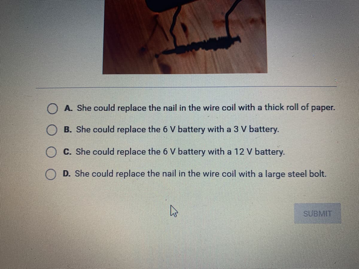O A. She could replace the nail in the wire coil with a thick roll of paper.
O B. She could replace the 6 V battery with a 3 V battery.
C. She could replace the 6 V battery with a 12 V battery.
O D. She could replace the nail in the wire coil with a large steel bolt.
SUBMIT
