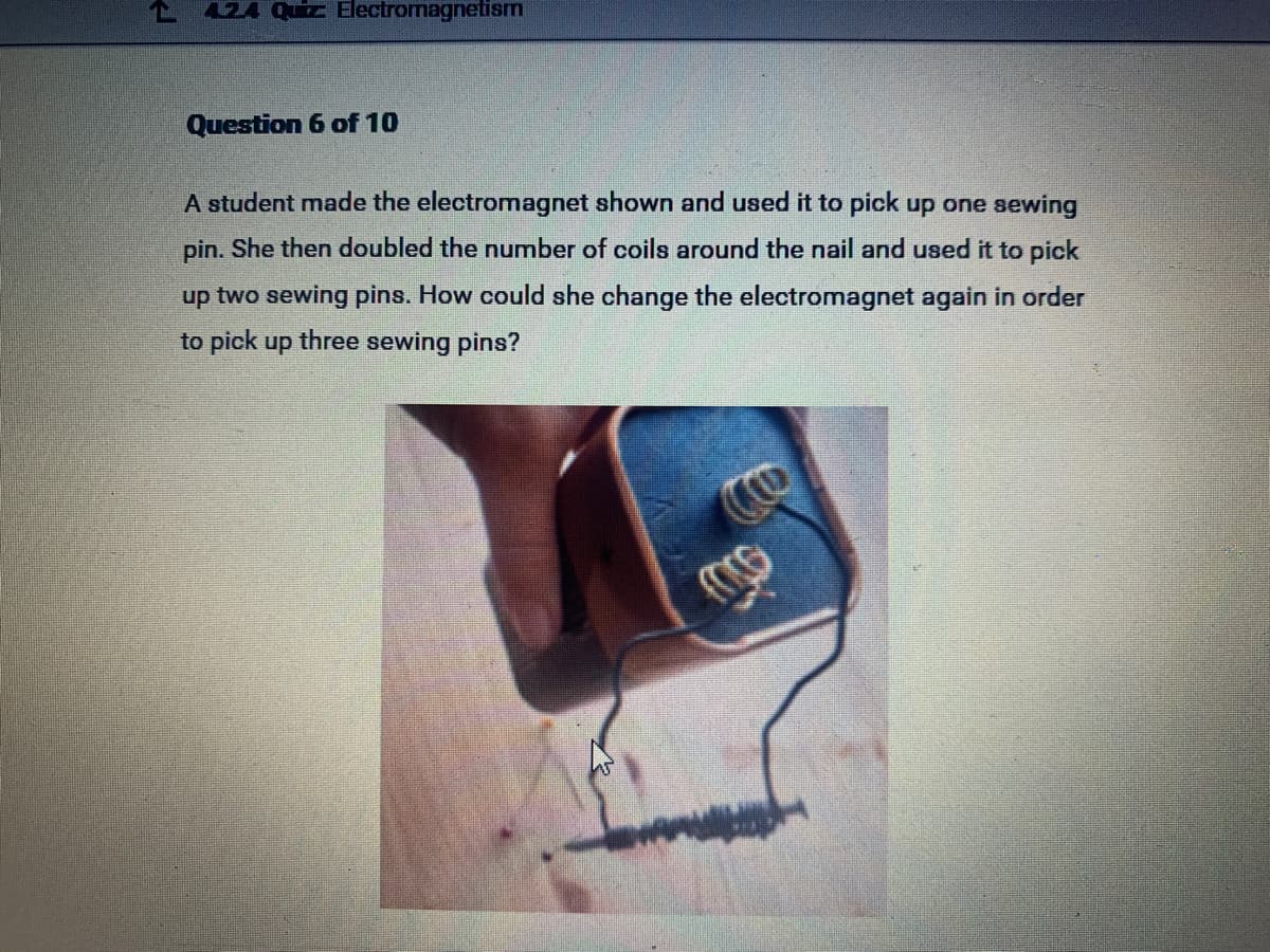 424 uiz Electromagnetism
Question 6 of 10
A student made the electromagnet shown and used it to pick up one sewing
pin. She then doubled the number of coils around the nail and used it to pick
up two sewing pins. How could she change the electromagnet again in order
to pick up three sewing pins?
