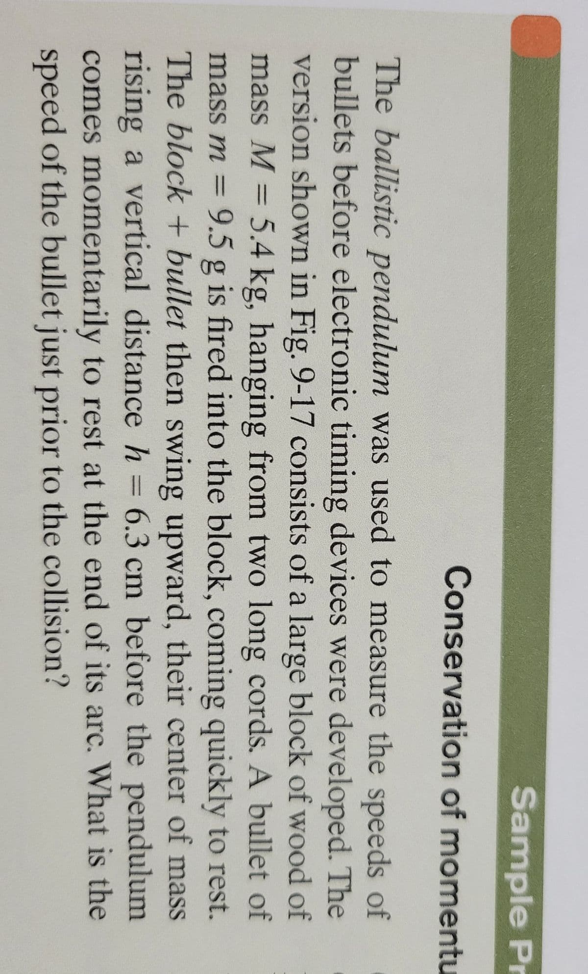 Sample Pr
Conservation of momentu
The ballistic pendulum was used to measure the speeds of
bullets before electronic timing devices were developed. The
version shown in Fig. 9-17 consists of a large block of wood of
mass M = 5.4 kg, hanging from two long cords. A bullet of
mass m = 9.5 g is fired into the block, coming quickly to rest.
The block + bullet then swing upward, their center of mass
rising a vertical distance h = 6.3 cm before the pendulum
%3D
%3D
comes momentarily to rest at the end of its arc. What is the
speed of the bullet just prior to the collision?
