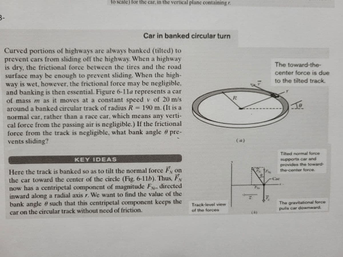 to scale) for the car, in the vertical plane containing r.
3-
Car in banked circular turn
Curved portions of highways are always banked (tilted) to
prevent cars from sliding off the highway. When a highway
is dry, the frictional force between the tires and the road
surface may be enough to prevent sliding. When the high-
way is wet, however, the frictional force may be negligible,
and banking is then essential. Figure 6-11a represents a car
of mass m as it moves at a constant speed v of 20 m/s
around a banked circular track of radius R= 190 m. (It is a
normal car, rather than a race car, which means any verti-
cal force from the passing air is negligible.) If the frictional
force from the track is negligible, what bank angle pre-
vents sliding?
The toward-the-
center force is due
to the tilted track.
(a)
Tilted normal force
supports car and
provides the toward-
the-center force.
KEY IDEAS
Here the track is banked so as to tilt the normal force Fy on
the car toward the center of the circle (Fig. 6-11b). Thus, F
now has a centripetal component of magnitude F, directed
inward along a radial axis r. We want to find the value of the
bank angle @ such that this centripetal component keeps the
Track-level view
of the forces
The gravitational force
pulls car downward.
car on the circular track without need of friction.
