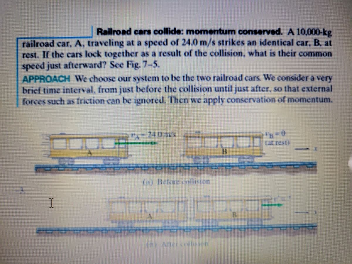 Railroad cars collide: momentum conserved. A 10,000-kg
railroad car, A, traveling at a speed of 24.0 m/s strikes an identical car, B. at
rest. If the cars lock together as a result of the collision, what is their common
speed just afterward? See Fig. 7-5.
APPROACH We choose our system to be the two railroad cars. We consider a very
brief time interval, from just before the collision until just after, so that external
forces such as friction can be ignored. Then we apply conservation of momentum.
PA
24.0m/s
(a) Before cellisron
(h) Atter collsson
