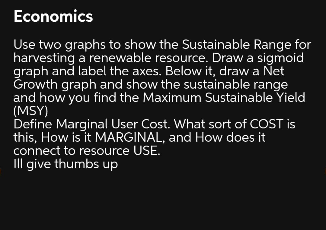 Economics
Use two graphs to show the Sustainable Range for
harvesting a renewable resource. Draw a sigmoid
graph and label the axes. Below it, draw a Net
Growth graph and show the sustainable range
and how you find the Maximum Sustainable Yield
(MSY)
Define Marginal User Cost. What sort of COST is
this, How is it MARGINAL, and How does it
connect to resource USE.
Ill give thumbs up

