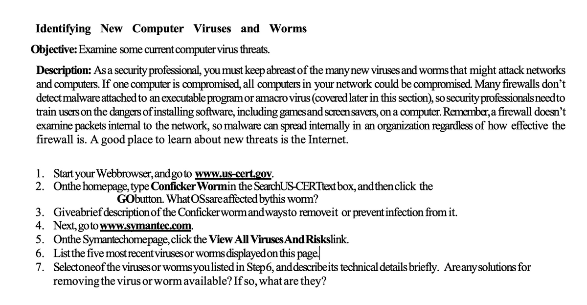 Identifying New Computer Viruses and Worms
Objective: Examine some current computer virus threats.
Description: As a security professional, you must keep abreast of the manynew viruses and worms that might attack networks
and computers. If one computer is compromised, all computers in your network could be compromised. Many firewalls don't
detect malware attached to an executable program or amacro virus (covered later in this section), so securityprofessionals needto
train users on the dangers of installing software, including games and screensavers, on a computer. Remember, a firewall doesn't
examine packets internal to the network, so malware can spread internally in an organization regardless of how effective the
firewall is. A good place to learn about new threats is the Internet.
1. Start your Webbrowser, and go to www.us-cert.gov.
2. Onthe homepage, type Conficker Wormin the SearchUS-CERTtext box, and then click the
GObutton. WhatOSsareaffected bythis worm?
3. Giveabriefdescription of the Confickerwormandwaysto removeit or prevent infection from it.
4. Next, goto www.symantec.com.
5. Onthe Symantechomepage, click the View All Viruses And Riskslink.
6. Listthe five most recent viruses or worms displayed on this page.
7. Selectoneof the viruses or worms youlisted in Step6, and describeits technical details briefly. Areany solutions for
removing the virus or worm available? If so, what are they?
