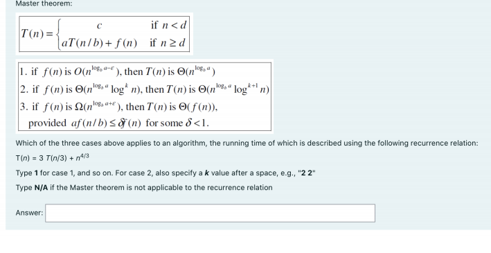 Master theorem:
if n< d
T(n)= -
aT(n/b)+ f (n) if n2 d
1. if f(n) is O(n-€ ), then T(n) is O(n®%«
2. if f(n) is O(no, " log* n), then T(n) is O(n"8, «
a-e
k+l
log
log, a+€ ), then T(n) is ©(f(n)),
provided af (n/b)< (n) for some 8 <1.
n)
Which of the three cases above applies to an algorithm, the running time of which is described using the following recurrence relation:
T(n) = 3 T(n/3) + nº/3
Type 1 for case 1, and so on. For case 2, also specify a k value after a space, e.g., "2 2"
Type N/A if the Master theorem is not applicable to the recurrence relation
Answer:
