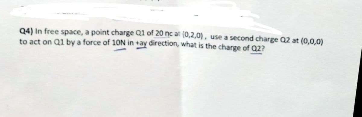 Q4) In free space, a point charge Q1 of 20 nc at (0,2,0), use a second charge Q2 at (0,0,0)
to act on Q1 by a force of 10N in +ay direction, what is the charge of Q2?
