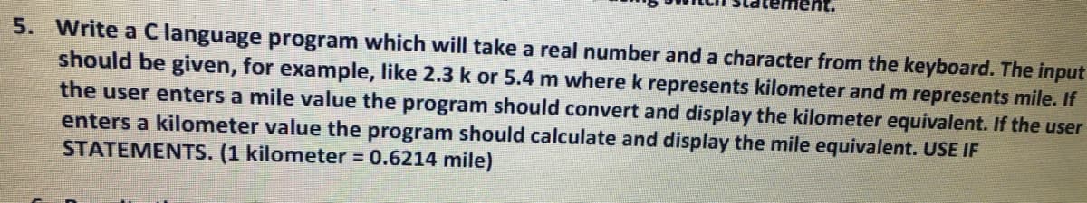 ent.
5. Write a Clanguage program which will take a real number and a character from the keyboard. The input
should be given, for example, like 2.3 k or 5.4 m where k represents kilometer and m represents mile. If
the user enters a mile value the program should convert and display the kilometer equivalent. If the user
enters a kilometer value the program should calculate and display the mile equivalent. USE IF
STATEMENTS. (1 kilometer = 0.6214 mile)
